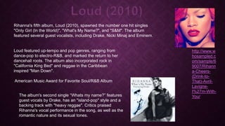 Loud (2010)
Rihanna's fifth album, Loud (2010), spawned the number one hit singles
"Only Girl (In the World)", "What's My Name?", and "S&M". The album
featured several guest vocalists, including Drake, Nicki Minaj and Eminem.

Loud featured up-tempo and pop genres, ranging from
dance-pop to electro-R&B, and marked the return to her
dancehall roots. The album also incorporated rock in
"California King Bed" and reggae in the Caribbean
inspired "Man Down".
American Music Award for Favorite Soul/R&B Album
The album's second single “Whats my name?” features
guest vocals by Drake, has an "island-pop" style and a
backing track with "heavy reggae". Critics praised
Rihanna's vocal performance in the song, as well as the
romantic nature and its sexual tones.

http://www.w
hosampled.c
om/sample/6
9007/Rihann
a-Cheers(Drink-toThat)-AvrilLavigneI%27m-WithYou/

 