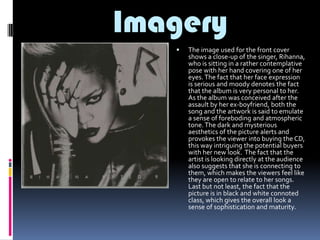 Imagery


The image used for the front cover
shows a close-up of the singer, Rihanna,
who is sitting in a rather contemplative
pose with her hand covering one of her
eyes. The fact that her face expression
is serious and moody denotes the fact
that the album is very personal to her.
As the album was conceived after the
assault by her ex-boyfriend, both the
song and the artwork is said to emulate
a sense of foreboding and atmospheric
tone. The dark and mysterious
aesthetics of the picture alerts and
provokes the viewer into buying the CD,
this way intriguing the potential buyers
with her new look. The fact that the
artist is looking directly at the audience
also suggests that she is connecting to
them, which makes the viewers feel like
they are open to relate to her songs.
Last but not least, the fact that the
picture is in black and white connoted
class, which gives the overall look a
sense of sophistication and maturity.

 