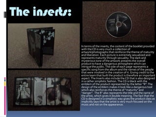 The inserts:


In terms of the inserts, the content of the booklet provided
with the CD is very much a collection of
artwork/photographs that reinforce the theme of maturity
and liberation. Each picture is extremely sexualized and
represents maturity through sexuality. The dark and
mysterious tone of the artwork presents the overall
product to have a dangerous atmosphere which can
intrigue the public. The side of each page represents a
specific song from the album and the names of the people
that were involved in the creation of it. Giving credit to the
entire team that built the product is therefore an important
aspect. The Inserts also include the CD that is also designed
in a rather simplistic fashion. The CD is black with the
emblem of the product represented by the letter “R”. The
design of the emblem makes it look like a dangerous tool
which also reinforces the theme of “maturity” and
“danger”. The R” also represents the title and the name of
the artist, which gives it double meaning. The fact that the
CD is designed in a simplistic way gives the product class as
implicitly says that the artist is very much focused on the
music and not on the appearance.

 