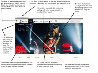 The letter ‘R’ is Rihanna’s main Logo
and what audiences identify her with.
This is also included on many of her
albums which refers to her ‘Rated R’
explicit content.

A URL is the location of a file on the web. When you type the
address of a web page into your browser, you are typing a URL.

This contains photos/details of Rihanna
working with other companies such as
M.A.C and River Islands

The main photography
usually features the artist.
This photography features
Rihanna and her public
image.

The Navigation
Bar is often at
the top of the
web page to
show the
audience what
section of the
web page is
available

This content plays throughout her website; this
section often includes a video or song from the
artists or newly released snippets

This usually contains multimedia
content that contains personal photos
or video’s from the Artist.

Live News also features interactivity
with fans that contain forums in which
is used to communicate.

 