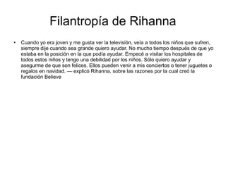 Filantropía de Rihanna
● Cuando yo era joven y me gusta ver la televisión, veía a todos los niños que sufren,
siempre dije cuando sea grande quiero ayudar. No mucho tiempo después de que yo
estaba en la posición en la que podía ayudar. Empecé a visitar los hospitales de
todos estos niños y tengo una debilidad por los niños. Sólo quiero ayudar y
asegurme de que son felices. Ellos pueden venir a mis conciertos o tener juguetes o
regalos en navidad. — explicó Rihanna, sobre las razones por la cual creó la
fundación Believe
 