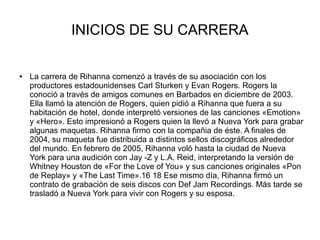 INICIOS DE SU CARRERA
● La carrera de Rihanna comenzó a través de su asociación con los
productores estadounidenses Carl Sturken y Evan Rogers. Rogers la
conoció a través de amigos comunes en Barbados en diciembre de 2003.
Ella llamó la atención de Rogers, quien pidió a Rihanna que fuera a su
habitación de hotel, donde interpretó versiones de las canciones «Emotion»
y «Hero». Esto impresionó a Rogers quien la llevó a Nueva York para grabar
algunas maquetas. Rihanna firmo con la compañia de éste. A finales de
2004, su maqueta fue distribuida a distintos sellos discográficos alrededor
del mundo. En febrero de 2005, Rihanna voló hasta la ciudad de Nueva
York para una audición con Jay -Z y L.A. Reid, interpretando la versión de
Whitney Houston de «For the Love of You» y sus canciones originales «Pon
de Replay» y «The Last Time».16 18 Ese mismo día, Rihanna firmó un
contrato de grabación de seis discos con Def Jam Recordings. Más tarde se
trasladó a Nueva York para vivir con Rogers y su esposa.
 