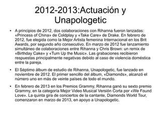 2012-2013:Actuación y
Unapologetic
● A principios de 2012, dos colaboraciones con Rihanna fueron lanzadas:
«Princess of China» de Coldplay y «Take Care» de Drake. En febrero de
2012, fue elegida como la Mejor Artista femenina Internacional en los Brit
Awards, por segundo año consecutivo. En marzo de 2012 fue lanzamiento
simultáneo de colaboraciones entre Rihanna y Chris Brown: un remix de
«Birthday Cake» y «Turn Up the Music». Las grabaciones recibieron
respuestas principalmente negativas debido al caso de violencia doméstica
entre la pareja.
● El Séptimo álbum de estudio de Rihanna, Unapologetic, fue lanzado en
noviembre de 2012. El primer sencillo del álbum, «Diamonds», alcanzó el
número uno en más de veinte países de todo el mundo.
● En febrero de 2013 en los Premios Grammy, Rihanna ganó su sexto premio
Grammy, en la categoría Mejor Video Musical Versión Corta por «We Found
Love». La quinta gira de conciertos de la cantante, Diamonds World Tour,
comenzaron en marzo de 2013, en apoyo a Unapologetic.
 