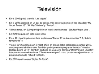 Televisión
● En el 2005 grabó la serie “Las Vegas”.
● En el 2006 apareció en un par de series, más concretamente en tres tituladas: “My
Super Sweet 16”, “All My Children” y “Punk'd”.
● Ya más tarde, en 2009 participó en un realiti show llamado “Saturday Night Live”.
● En 2010 seguía con este realiti show.
● En el 2011 participó como Juez invitada en “Factor X” en los episodios 7, 8, 9 de la
temporada 1)
● Y en el 2012 continuó con el realiti show en el que habia participado en 2009-2010,
aunque ya era el último año. También participó en un programa llamado “Nuestra
Belleza Latina 2012”. También participó en una serie llamada “Oprah's Next Chapter”
interpretandose a ella misma. Y finalmente empezó como productora ejecutiva en un
programa llamado “Styled To Rock”.
● En 2013 continuó con “Styled To Rock”.
 