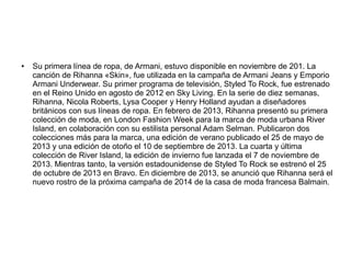 ● Su primera línea de ropa, de Armani, estuvo disponible en noviembre de 201. La
canción de Rihanna «Skin», fue utilizada en la campaña de Armani Jeans y Emporio
Armani Underwear. Su primer programa de televisión, Styled To Rock, fue estrenado
en el Reino Unido en agosto de 2012 en Sky Living. En la serie de diez semanas,
Rihanna, Nicola Roberts, Lysa Cooper y Henry Holland ayudan a diseñadores
británicos con sus líneas de ropa. En febrero de 2013, Rihanna presentó su primera
colección de moda, en London Fashion Week para la marca de moda urbana River
Island, en colaboración con su estilista personal Adam Selman. Publicaron dos
colecciones más para la marca, una edición de verano publicado el 25 de mayo de
2013 y una edición de otoño el 10 de septiembre de 2013. La cuarta y última
colección de River Island, la edición de invierno fue lanzada el 7 de noviembre de
2013. Mientras tanto, la versión estadounidense de Styled To Rock se estrenó el 25
de octubre de 2013 en Bravo. En diciembre de 2013, se anunció que Rihanna será el
nuevo rostro de la próxima campaña de 2014 de la casa de moda francesa Balmain.
 