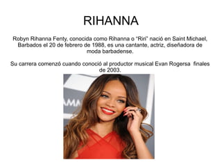 RIHANNA
Robyn Rihanna Fenty, conocida como Rihanna o “Riri” nació en Saint Michael,
Barbados el 20 de febrero de 1988, es una cantante, actriz, diseñadora de
moda barbadense.
Su carrera comenzó cuando conoció al productor musical Evan Rogersa finales
de 2003.
 