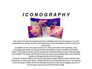 The use of red roses and what looks like a wedding dress give the album an overall
romantic/in love theme and this is primarily due to the connotations that the roses and
dress hold.
In addition to this, the colours white, red, white and cream and constantly used
throughout the album and these all hold connotations of love, wealth and possibly
desire. Using these colours aid the overall aim of making Rihanna seem both desirable
and wealthy. The colour red directly links to the roses and wedding dress and therefore
creates a stronger theme of love throughout.
Using the American flag on the back of the album makes Rihanna seem patriotic and
proud to be an American citizen. Despite Rihanna not being American-born, the majority
of her fan-base is within America meaning she aims to impress the biggest section of
her fan-base ergo the use of the American flag.
I C O N O G R A P H Y
 