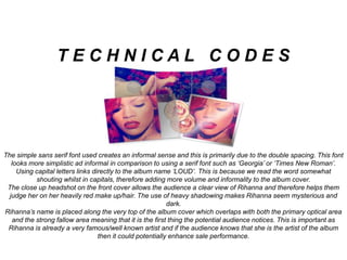 The simple sans serif font used creates an informal sense and this is primarily due to the double spacing. This font
looks more simplistic ad informal in comparison to using a serif font such as ‘Georgia’ or ‘Times New Roman’.
Using capital letters links directly to the album name ‘LOUD’. This is because we read the word somewhat
shouting whilst in capitals, therefore adding more volume and informality to the album cover.
The close up headshot on the front cover allows the audience a clear view of Rihanna and therefore helps them
judge her on her heavily red make up/hair. The use of heavy shadowing makes Rihanna seem mysterious and
dark.
Rihanna’s name is placed along the very top of the album cover which overlaps with both the primary optical area
and the strong fallow area meaning that it is the first thing the potential audience notices. This is important as
Rihanna is already a very famous/well known artist and if the audience knows that she is the artist of the album
then it could potentially enhance sale performance.
T E C H N I C A L C O D E S
 