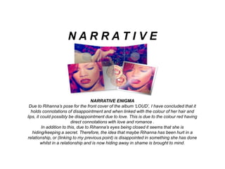 NARRATIVE ENIGMA
Due to Rihanna’s pose for the front cover of the album ‘LOUD’, I have concluded that it
holds connotations of disappointment and when linked with the colour of her hair and
lips, it could possibly be disappointment due to love. This is due to the colour red having
direct connotations with love and romance .
In addition to this, due to Rihanna’s eyes being closed it seems that she is
hiding/keeping a secret. Therefore, the idea that maybe Rihanna has been hurt in a
relationship, or (linking to my previous point) is disappointed in something she has done
whilst in a relationship and is now hiding away in shame is brought to mind.
N A R R A T I V E
 
