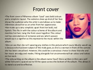 Front cover
•The front cover of Rihannas album ‘Loud’ uses bold colours
and a simplistic layout. The extreme close up shot...