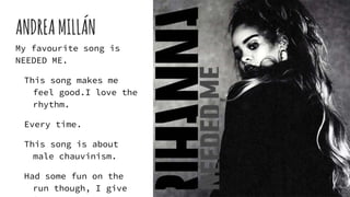 ANDREAMILLÁN
My favourite song is
NEEDED ME.
This song makes me
feel good.I love the
rhythm.
Every time.
This song is about
male chauvinism.
Had some fun on the
run though, I give
 