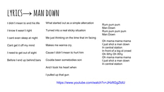 lyrics→mandown
I didn’t mean to end his life
I know it wasn’t right
I cant even sleep at night
Cant get it off my mind
I need to get out of sight
Before I end up behind bars
What started out as a simple altercation
Turned into a real sticky situation
Me just thinking on the time that im facing
Makes me wanna cry.
Cause I didn’t mean to hurt him
Coulda been somebodies son
And I took his heart when
I pulled up that gun
Rum pum pum
Man Down
Rum pum pum pum
Man Down
Oh mama mama mama
I just shot a man down
In central station
In front of a big ol crowd
Oh Why Oh Why
Oh mama mama mama
I just shot a man down
In central station
https://www.youtube.com/watch?v=JHzftGgZtdU
 