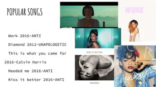 POPULARSONGS
Work 2016-ANTI
Diamond 2012-UNAPOLOGETIC
This is what you came for
2016-Calvin Harris
Needed me 2016-ANTI
Kiss it better 2016-ANTI
 