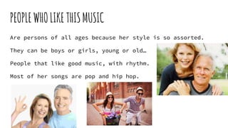 PEOPLEWHOLIKETHISMUSIC
Are persons of all ages because her style is so assorted.
They can be boys or girls, young or old…
People that like good music, with rhythm.
Most of her songs are pop and hip hop.
 