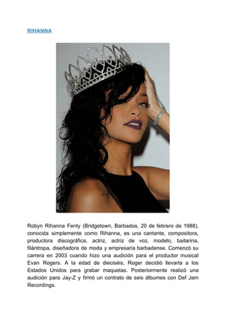 RIHANNA
Robyn Rihanna Fenty (Bridgetown, Barbados, 20 de febrero de 1988),
conocida simplemente como Rihanna, es una cantante, compositora,
productora discográfica, actriz, actriz de voz, modelo, bailarina,
filántropa, diseñadora de moda y empresaria barbadense. Comenzó su
carrera en 2003 cuando hizo una audición para el productor musical
Evan Rogers. A la edad de dieciséis, Roger decidió llevarla a los
Estados Unidos para grabar maquetas. Posteriormente realizó una
audición para Jay-Z y firmó un contrato de seis álbumes con Def Jam
Recordings.
 