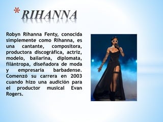 Robyn Rihanna Fenty, conocida
simplemente como Rihanna, es
una cantante, compositora,
productora discográfica, actriz,
modelo, bailarina, diplomata,
filántropa, diseñadora de moda
y empresaria barbadense.
Comenzó su carrera en 2003
cuando hizo una audición para
el productor musical Evan
Rogers.
*
 