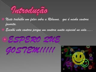 IntroduçãoNeste trabalho vou falar sobre a Rihanna,  que á minha cantora favorita.Escolhi esta cantora porque um cantora muita especial na vida…..Espero que gostem!!!!!