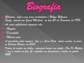 BiografiaRihanna, cujo o seu nome verdadeiro é Robyn Rihanna Fenty, nasceu em Saint Michael, no dia 20 de Fevereiro de 1988.As suas influências musicais são:-Reggae;-Dancehall;-Musica pop;A descoberta pelos rappers, Jay-z e Sean Paul, depois mudou-se para os Estados Unidos em 2005.Depois de cantar em clubes, conseguiu lançar um single–Pon De Replay – com a ajuda de Jay-Z e explodiu em danceterias e clubes do género R&B.