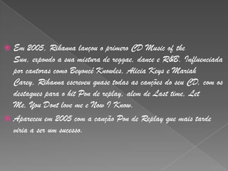 Em 2005, Rihanna lançou o primero CD Musicofthe Sun, expondo a sua mistura de reggae, dance e R&B. Influenciada por cantoras como BeyoncéKnowles, Alicia Keys e MariahCarey, Rihanna escreveu quase todas as canções do seu CD, com os destaques para o hitPon de replay, alem de Lasttime, Let Me, YouDontlove me e Now I Know.Apareceu em 2005 com a canção Pon de Replay que mais tarde viria a ser um sucesso. 