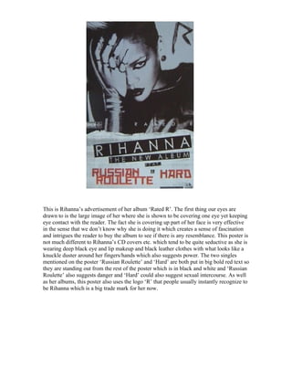 This is Rihanna’s advertisement of her album ‘Rated R’. The first thing our eyes are
drawn to is the large image of her where she is shown to be covering one eye yet keeping
eye contact with the reader. The fact she is covering up part of her face is very effective
in the sense that we don’t know why she is doing it which creates a sense of fascination
and intrigues the reader to buy the album to see if there is any resemblance. This poster is
not much different to Rihanna’s CD covers etc. which tend to be quite seductive as she is
wearing deep black eye and lip makeup and black leather clothes with what looks like a
knuckle duster around her fingers/hands which also suggests power. The two singles
mentioned on the poster ‘Russian Roulette’ and ‘Hard’ are both put in big bold red text so
they are standing out from the rest of the poster which is in black and white and ‘Russian
Roulette’ also suggests danger and ‘Hard’ could also suggest sexual intercourse. As well
as her albums, this poster also uses the logo ‘R’ that people usually instantly recognize to
be Rihanna which is a big trade mark for her now.
 