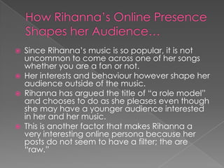 






Since Rihanna’s music is so popular, it is not
uncommon to come across one of her songs
whether you are a fan or not.
Her interests and behaviour however shape her
audience outside of the music.
Rihanna has argued the title of “a role model”
and chooses to do as she pleases even though
she may have a younger audience interested
in her and her music.
This is another factor that makes Rihanna a
very interesting online persona because her
posts do not seem to have a filter; the are
“raw.”

 