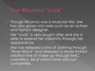 Though Rihanna was a musician first, she
has also grown into roles such as an actress
and fashion designer.
 Her “Look” is very sought after and she is
able to extend her creativity through her
appearance.
 She has released a line of clothing through
“River Island” and released a whole limited
addition line of make-up through MAC
cosmetics. All of which have sold out
completely.


 