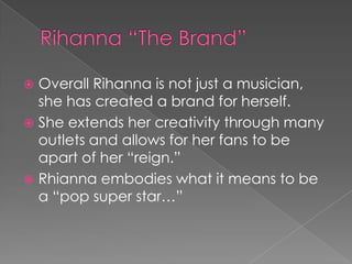 Overall Rihanna is not just a musician,
she has created a brand for herself.
 She extends her creativity through many
outlets and allows for her fans to be
apart of her “reign.”
 Rhianna embodies what it means to be
a “pop super star…”


 