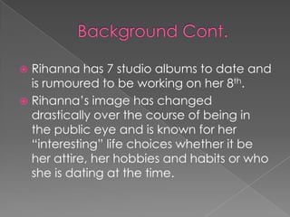 Rihanna has 7 studio albums to date and
is rumoured to be working on her 8th.
 Rihanna’s image has changed
drastically over the course of being in
the public eye and is known for her
“interesting” life choices whether it be
her attire, her hobbies and habits or who
she is dating at the time.


 