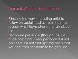 Rihanna is a very interesting artist to
follow on social media, this is the main
reason why I have chosen to talk about
her.
 Her online presence (though she is a
huge pop star) is very personal. It is not
polished, it is not “set up” the posts that
you see from her seem to be genuine.


 
