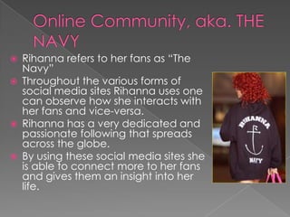 






Rihanna refers to her fans as “The
Navy”
Throughout the various forms of
social media sites Rihanna uses one
can observe how she interacts with
her fans and vice-versa.
Rihanna has a very dedicated and
passionate following that spreads
across the globe.
By using these social media sites she
is able to connect more to her fans
and gives them an insight into her
life.

 