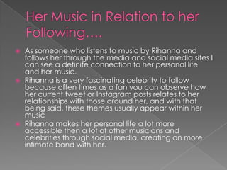 





As someone who listens to music by Rihanna and
follows her through the media and social media sites I
can see a definite connection to her personal life
and her music.
Rihanna is a very fascinating celebrity to follow
because often times as a fan you can observe how
her current tweet or Instagram posts relates to her
relationships with those around her, and with that
being said, these themes usually appear within her
music
Rihanna makes her personal life a lot more
accessible then a lot of other musicians and
celebrities through social media, creating an more
intimate bond with her.

 