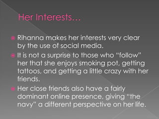 Rihanna makes her interests very clear
by the use of social media.
 It is not a surprise to those who “follow”
her that she enjoys smoking pot, getting
tattoos, and getting a little crazy with her
friends.
 Her close friends also have a fairly
dominant online presence, giving “the
navy” a different perspective on her life.


 