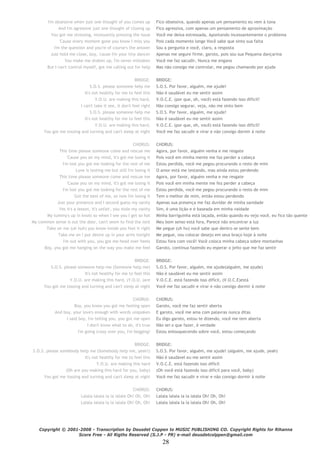 28
I'm obsessive when just one thought of you comes up Fico obsessiva, quando apenas um pensamento eu vem à tona
And I'm agressive just one thought of closing up Fico agressiva, com apenas um pensamento de aproximação
You got me stressing, incessantly pressing the issue Você me deixa estressada, Apontando incessantemente o problema
'Cause every moment gone you know I miss you Pois cada momento longe Você sabe que sinto sua falta
I'm the question and you're of course's the answer Sou a pergunta e você, claro, a resposta
Just hold me close, boy, 'cause I'm your tiny dancer Apenas me segure firme, garoto, pois sou sua Pequena dançarina
You make me shaken up, I'm never mistaken Você me faz sacudir, Nunca me engano
But I can't control myself, got me calling out for help Mas não consigo me controlar, me pegou chamando por ajuda
BRIDGE: BRIDGE:
S.O.S. please someone help me S.O.S. Por favor, alguém, me ajude!
It's not healthy for me to feel this Não é saudável eu me sentir assim
Y.O.U. are making this hard, V.O.C.E. (por que, oh, você) está fazendo isso difícil?
I can't take it see, it don't feel right Não consigo segurar, veja, não me sinto bem
S.O.S. please someone help me S.O.S. Por favor, alguém, me ajude!
It's not healthy for me to feel this Não é saudável eu me sentir assim
Y.O.U. are making this hard, V.O.C.E. (por que, oh, você) está fazendo isso difícil?
You got me tossing and turning and can't sleep at night Você me faz sacudir e virar e não consigo dormir à noite
CHORUS: CHORUS:
This time please someone come and rescue me Agora, por favor, alguém venha e me resgate
'Cause you on my mind, it's got me losing it Pois você em minha mente me faz perder a cabeça
I'm lost you got me looking for the rest of me Estou perdida, você me pegou procurando o resto de mim
Love is testing me but still I'm losing it O amor está me testando, mas ainda estou perdendo
This time please someone come and rescue me Agora, por favor, alguém venha e me resgate
'Cause you on my mind, it's got me losing it Pois você em minha mente me fez perder a cabeça
I'm lost you got me looking for the rest of me Estou perdida, você me pegou procurando o resto de mim
Got the best of me, so now I'm losing it Tem o melhor de mim, então estou perdendo
Just your presence and I second guess my sanity Apenas sua presença me faz duvidar de minha sanidade
Yes it's a lesson, it's unfair, you stole my vanity Sim, é uma lição e é baseada em minha vaidade
My tummy's up in knots so when I see you I get so hot Minha barriguinha está laçada, então quando eu vejo você, eu fico tão quente
My common sense is out the door, can't seem to find the lock Meu bom senso está fora, Parece não encontrar a luz
Take on me (uh huh) you know inside you feel it right Me pegue (uh hu) você sabe que dentro se sente bem
Take me on I put desire up in your arms tonight Me pegue, vou colocar desejo em seus braço hoje à noite
I'm out with you, you got me head over heels Estou fora com você! Você coloca minha cabeça sobre montanhas
Boy, you got me hanging on the way you make me feel Garoto, continua fazendo eu esperar o jeito que me faz sentir
BRIDGE: BRIDGE:
S.O.S. please someone help me (Someone help me) S.O.S. Por favor, alguém, me ajude(alguém, me ajude)
It's not healthy for me to feel this Não é saudável eu me sentir assim
Y.O.U. are making this hard, (Y.O.U. )are V.O.C.E. está fazendo isso difícil, (V.O.C.E)está
You got me tossing and turning and can't sleep at night Você me faz sacudir e virar e não consigo dormir à noite
CHORUS: CHORUS:
Boy, you know you got me feeling open Garoto, você me faz sentir aberta
And boy, your love's enough with words unspoken E garoto, você me ama com palavras nunca ditas
I said boy, I'm telling you, you got me open Eu digo garoto, estou te dizendo, você me tem aberta
I don't know what to do, it's true Não sei o que fazer, é verdade
I'm going crazy over you, I'm begging! Estou enlouquecendo sobre você, estou começando
BRIDGE: BRIDGE:
S.O.S. please somebody help me (Somebody help me, yeah!) S.O.S. Por favor, alguém, me ajude! (alguém, me ajude, yeah)
It's not healthy for me to feel this Não é saudável eu me sentir assim
Y.O.U. are making this hard V.O.C.E. está fazendo isso difícil
(Oh are you making this hard for you, baby) (Oh você está fazendo isso dificil para você, baby)
You got me tossing and turning and can't sleep at night Você me faz sacudir e virar e não consigo dormir à noite
CHORUS: CHORUS:
Lalala lalala la la lalala Oh! Oh, Oh! Lalala lalala la la lalala Oh! Oh, Oh!
Lalala lalala la la lalala Oh! Oh, Oh! Lalala lalala la la lalala Oh! Oh, Oh!
Copyright © 2001-2008 - Transcription by Deusdet Coppen to MUSIC PUBLISHING CO. Copyright Rights for Rihanna
Score Free - All Rigths Reserved (S.J.P - PR) e-mail deusdetcolppen@gmail.com
 