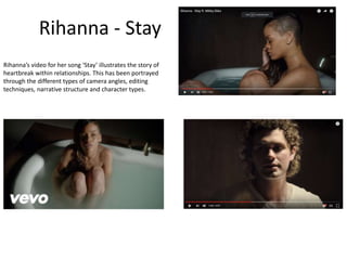 Rihanna - Stay
Rihanna’s video for her song ‘Stay’ illustrates the story of
heartbreak within relationships. This has been portrayed
through the different types of camera angles, editing
techniques, narrative structure and character types.
 