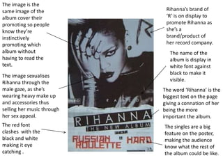 The image is the
same image of the
album cover their
promoting so people
know they’re
instinctively
promoting which
album without
having to read the
text.
The image sexualises
Rihanna through the
male gaze, as she’s
wearing heavy make up
and accessories thus
selling her music through
her sex appeal.
Rihanna’s brand of
‘R’ is on display to
promote Rihanna as
she’s a
brand/product of
her record company.
The name of the
album is display in
white font against
black to make it
visible.
The word ‘Rihanna’ is the
biggest text on the page
giving a connation of her
being the more
important the album.
The red font
clashes with the
black and white
making it eye
catching .
The singles are a big
feature on the poster,
making the audience
know what the rest of
the album could be like.
 