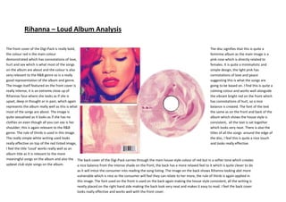 Rihanna – Loud Album Analysis

The front cover of the Digi-Pack is really bold,                                                                                         The disc signifies that this is quite a
the colour red is the main colour                                                                                                        feminine album as the main image is a
demonstrated which has connotations of love,                                                                                             pink rose which is directly related to
hurt and sex which is what most of the songs                                                                                             females. It is quite a minimalistic and
on the album are about and the colour is also                                                                                            simple design, the light pink has
very relevant to the R&B genre so is a really                                                                                            connotations of love and peace
good representation of the album and genre.                                                                                              suggesting this is what the songs are
The Image itself featured on the front cover is                                                                                          going to be based on. I find this is quite a
really intense, it is an extreme close up of                                                                                             calming colour and works well alongside
Rihannas face where she looks as if she is                                                                                               the vibrant bright red on the front which
upset, deep in thought or in pain, which again                                                                                           has connotations of hurt, so a nice
represents the album really well as this is what                                                                                         balance is created. The font of the text
most of the songs are about. The image is                                                                                                the same as on the front and back of the
quite sexualised as it looks as if she has no                                                                                            album which shows the house style is
clothes on even though all you can see is her                                                                                            consistent, all the text is sat together
shoulder; this is again relevant to the R&B                                                                                              which looks very neat. There is also the
genre. The rule of thirds is used in this image.                                                                                         titles of all the songs around the edge of
The really simple white writing used looks                                                                                               the disc, I feel this is quite a nice touch
really effective on top of the red tinted image,                                                                                         and looks really effective.
I feel the title ‘Loud’ works really well as an
album title as it is relevant to the more
meaningful songs on the album and also the The back cover of the Digi-Pack carries through the main house style colour of red but in a softer tone which creates
upbeat club style songs on the album.            a nice balance from the intense shade on the front, the back has a more relaxed feel to it which is quite clever to do
                                                as it will intice the consumer into reading the song listing. The image on the back shows Rihanna looking abit more
                                                vulnerable which is nice as the consumer will feel they can relate to her more, the rule of thirds is again applied in
                                                this image. The font used on the front is used on the back again making the house style consistent, all the writing is
                                                neatly placed on the right hand side making the back look very neat and makes it easy to read. I feel the back cover
                                                looks really effective and works well with the front cover.
 