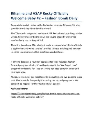 Rihanna and A$AP Rocky Officially
Welcome Baby #2 – Fashion Bomb Daily
Congratulation is in order to the Barbadian princess, Rihanna, 35, who
gave birth to baby #2 earlier this month!
The ‘Diamonds’ singer and her beau A$AP Rocky have kept things under
wraps, however according to TMZ, the couple allegedly welcomed
another baby boy on August 3rd.
Their first born baby RZA, who just made a year on May 13th is officially
a big brother and we’re sure he’s thrilled to have a sibling and partner-
in-crime to embark on all his mischievous adventures.
If anyone deserves a round of applause for their fabulous fashion-
forward pregnancy looks, it’s without a doubt the ‘We Found Love’
singer who offered a fun take on styling her baby bump in a new and
improved way.
Ahead, see some of our most favorite innovative and eye-popping looks
that Rihanna stole the spotlight in during her second pregnancy. We
couldn’t be happier for the “Fashion Killa” couple!
Full Article Here:
https://fashionbombdaily.com/fashion-bomb-news-rihanna-and-aap-
rocky-officially-welcome-baby-2/
 