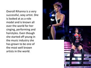 Rihanna has sold more than 20 million albums and 60 million singlesShe is the youngest artist in Billboard charts history to achieve ten number-one singles on the Hot 100She is also starting her own company “Rihanna Entertainment” in which she will merge all of her businesses including music, film, fragrance, fashion and book ventures.She is a singer, songwriter, producer, philanthropist, author, and an actressHer fifth studio album “Loud” on November 16, 2010. It debuted at number three on the Billboard 200, selling 207,000 copies in its first week, making it the biggest opening week of sales!!!!