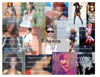 She changed her
image – “creation of
character identities
provides a point of
identification
Rihanna has given herself a
label for being different and
rebellious which has given her
a large mass of publicity
She has an “Emotional Affinity” relationship with
her audience – “audience feels a loose attachment
“ to the artist – Richard Dyer
She has an “Emotional
Affinity” relationship
with her audience –
“audience feels a loose
attachment “ to the artist
– Richard Dyer
We watch and listen to
the star as the image
links to the music. Also,
the image is shocking
and creative making us
wander what she will do
next.
Rihanna’s behaviour is modelled - “Their
behaviours were modelled and lifestyles desired”.
The audience is made to look up to Rihanna due
to her authoritive position.
She has an “Emotional Affinity” relationship with
her audience- “audience feels a loose
attachement” to the artist – Richard Dyer
She changed her image –
“Creation of character
identities provides a point of
identification
Rihanna uses her own
unique image to gain
recognition, an update
from her old image
Rihanna
 