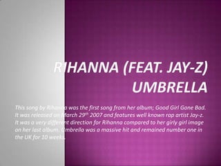 Rihanna (feat. Jay-z)Umbrella This song by Rihanna was the first song from her album; Good Girl Gone Bad. It was released on March 29th 2007 and features well known rap artist Jay-z. It was a very different direction for Rihanna compared to her girly girl image on her last album. Umbrella was a massive hit and remained number one in the UK for 10 weeks.  