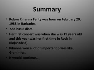 Summary
? Robyn Rihanna Fenty was born on February 20,
1988 in Barbados.
? She has 8 discs.
? Her first concert was when she was 19 years old
and this year was her first time in Rock in
Rio(Madrid).
? Rihanna won a lot of important prizes like ,
Grammies.
? It would continue
 
