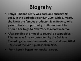 ? Robyn Rihanna Fenty was born on February 20,
1988, in the Barbados island.In 2004 with 17 years,
she knew the famous productor Evan Rogers, who
gave to her an opportunity. In this moment he
offered her to go to New York to record a demo.
? After sending the model to several discographies,
Rihanna was finally contracted by the Def Jam
Recordings, where she records her first album, titled
" Music of the Sun " published in 2005.
? From here it began her musical career.
 