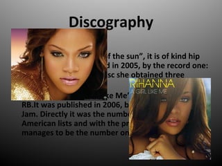 Discography
? Rihanna has 8 discs:
1. The first one is Music of the sun, it is of kind hip
hop, RB.It was published in 2005, by the record one:
Def Jam and with this disc she obtained three
platinum discs.
2. The second is A Girl Like Me ,it is of kind hip hop,
RB.It was published in 2006, by the record one: Def
Jam. Directly it was the number five between the
American lists and with the principal song "SOS", it
manages to be the number one of the list Billboard.
 
