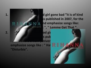 1. The third disc is " Good girl gone bad it is of kind
hip hop and RB. It was published in 2007, for the
record one: Def Jam and emphasize songs like:
" Don`t stop the music ", " Lemme Get That .
2. The fourth disc is " Good girl gone bad reloaded ",
it is of kind R&B. It was published in 2008, by the
record one:Def Jam (universal music) and
emphasize songs like : " Hate that i love you ",
"Disturbia".
 