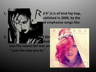 1. The fifth disc is "Rated R",it is of kind hip hop,
rock and pop. It was published in 2009, by the
record one:Def Jam and emphasize songs like:
"Russian Roulette".
2. The sixth disc is " Loud (Deluxe edition) ",it is of
kind pop. It was published in 2010, by the record
one:The island Def Jam and emphasize songs like:
" Love the way you lie ".
 