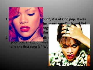 1. The seventh disc is "Loud", it is of kind pop. It was
published in 2010by the record one:The island Def
Jam and emphasize songs like : " Cheers (Drink to
that) ", " Only girl (In the world) ".
2. The eighth disc is " Talk that talk ", it is of kind
pop rock. The 21 of November will be published ,
and the first song is " We found love ".
 