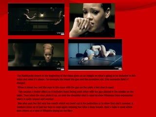 The flashbacks shown in the beginning of the video gives us an insight on what’s going to be included in this
video and what it’s about. For example the blood the gun and the scratches etc. (The semantic field of
danger)
When it shows her and the man in the room with the gun on the table a two shot is used.
This creates a better effect as it includes them facing each other with the gun placed in the middle on the
table. Then when the man picks it up, an over the shoulder shot is used to show Rihannas face-expression
which is quite scared and worried.
She also puts her fist near her mouth which we could say is for protection or to show that she’s nervous. A
medium close up of just her face is used again showing her take a deep breath, then a fade is used which
then shows us a shot of Rihanna laying on the floor.
 
