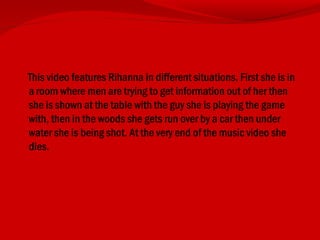 This video features Rihanna in different situations. First she is in
a room where men are trying to get information out of her then
she is shown at the table with the guy she is playing the game
with, then in the woods she gets run over by a car then under
water she is being shot. At the very end of the music video she
dies.
 