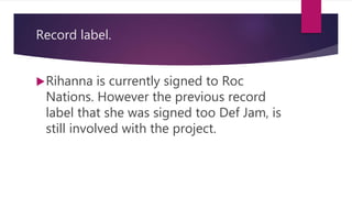 Record label.
Rihanna is currently signed to Roc
Nations. However the previous record
label that she was signed too Def Jam, is
still involved with the project.
 