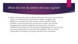 What did she do before she was signed?
 Before Rihanna was signed to Def Jam Records she lived at home with her
family. Her childhood was marred by her father’s struggles with
addictions to alcohol and crack cocaine and her parents’ marital
problems- they divorced when she was only 14 years old. She also
struggled with crippling headaches for several years during her
childhood. At the age of 15 she turned to singing because it was the only
way she could escape from her home life problems. She was shortly
signed after she created a girl group with two of her classmates.
 